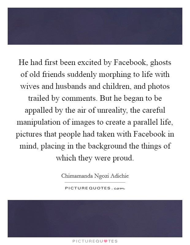 He had first been excited by Facebook, ghosts of old friends suddenly morphing to life with wives and husbands and children, and photos trailed by comments. But he began to be appalled by the air of unreality, the careful manipulation of images to create a parallel life, pictures that people had taken with Facebook in mind, placing in the background the things of which they were proud. Picture Quote #1