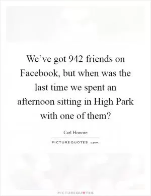 We’ve got 942 friends on Facebook, but when was the last time we spent an afternoon sitting in High Park with one of them? Picture Quote #1
