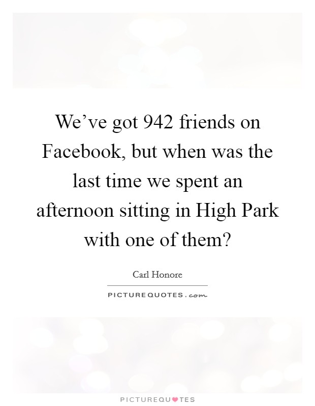 We've got 942 friends on Facebook, but when was the last time we spent an afternoon sitting in High Park with one of them? Picture Quote #1