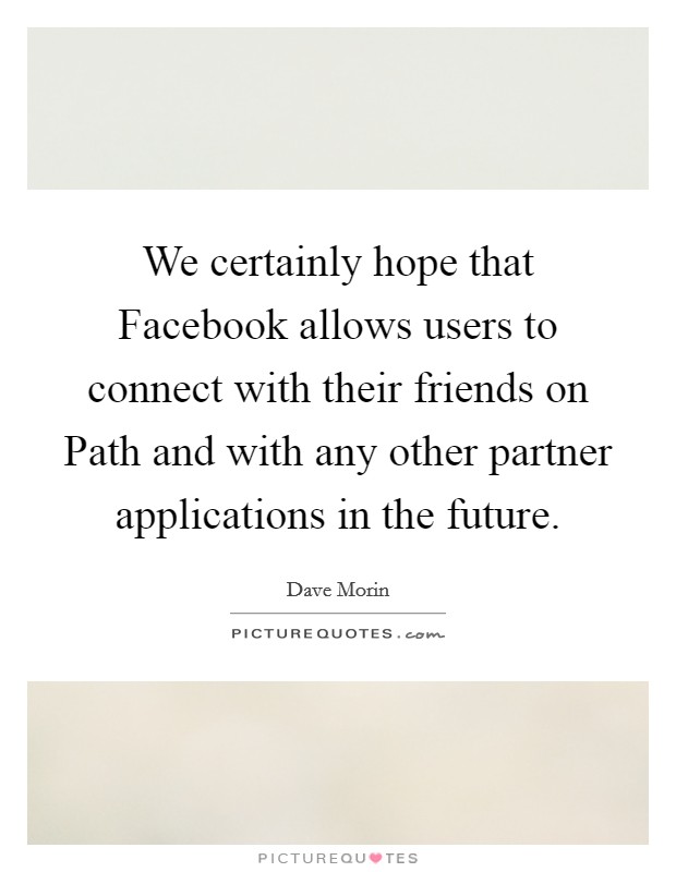 We certainly hope that Facebook allows users to connect with their friends on Path and with any other partner applications in the future. Picture Quote #1