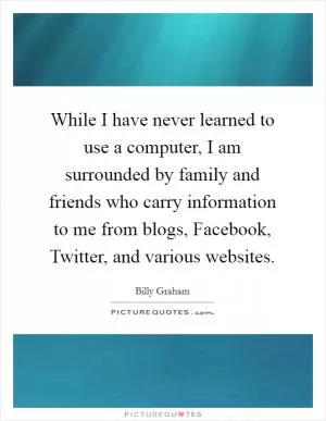 While I have never learned to use a computer, I am surrounded by family and friends who carry information to me from blogs, Facebook, Twitter, and various websites Picture Quote #1