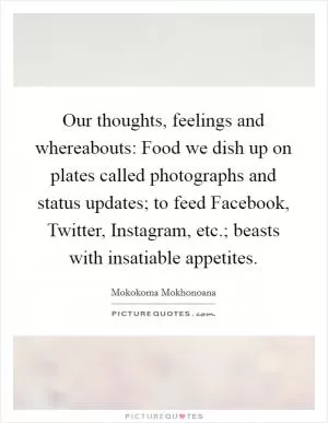 Our thoughts, feelings and whereabouts: Food we dish up on plates called photographs and status updates; to feed Facebook, Twitter, Instagram, etc.; beasts with insatiable appetites Picture Quote #1