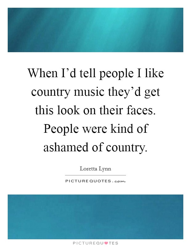 When I'd tell people I like country music they'd get this look on their faces. People were kind of ashamed of country. Picture Quote #1