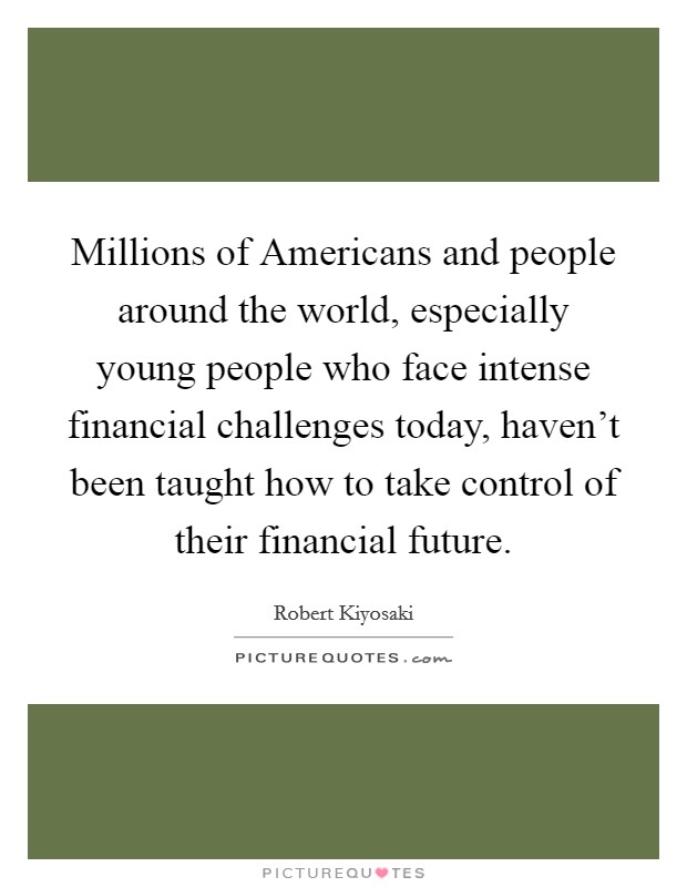 Millions of Americans and people around the world, especially young people who face intense financial challenges today, haven't been taught how to take control of their financial future. Picture Quote #1