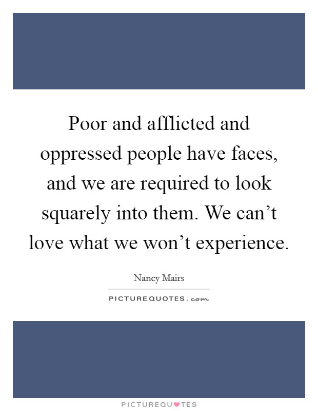 Poor and afflicted and oppressed people have faces, and we are required to look squarely into them. We can't love what we won't experience. Picture Quote #1
