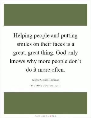 Helping people and putting smiles on their faces is a great, great thing. God only knows why more people don’t do it more often Picture Quote #1