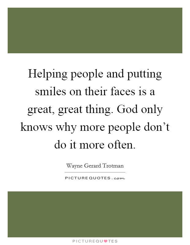 Helping people and putting smiles on their faces is a great, great thing. God only knows why more people don't do it more often. Picture Quote #1