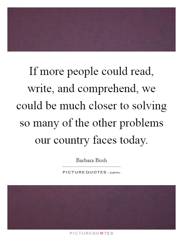 If more people could read, write, and comprehend, we could be much closer to solving so many of the other problems our country faces today. Picture Quote #1