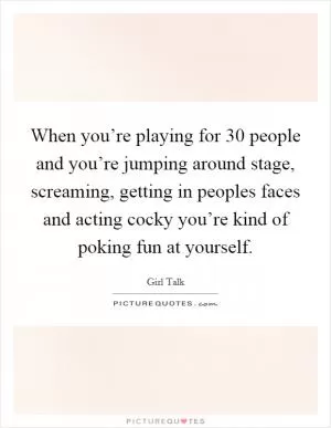 When you’re playing for 30 people and you’re jumping around stage, screaming, getting in peoples faces and acting cocky you’re kind of poking fun at yourself Picture Quote #1