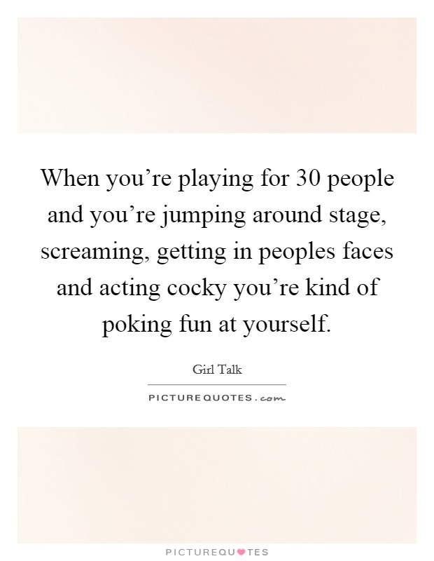 When you're playing for 30 people and you're jumping around stage, screaming, getting in peoples faces and acting cocky you're kind of poking fun at yourself. Picture Quote #1