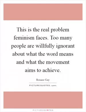 This is the real problem feminism faces. Too many people are willfully ignorant about what the word means and what the movement aims to achieve Picture Quote #1