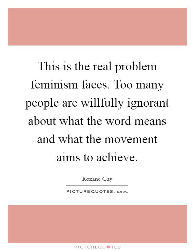 This is the real problem feminism faces. Too many people are willfully ignorant about what the word means and what the movement aims to achieve. Picture Quote #1