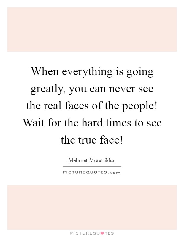 When everything is going greatly, you can never see the real faces of the people! Wait for the hard times to see the true face! Picture Quote #1