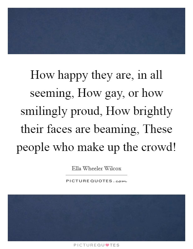 How happy they are, in all seeming, How gay, or how smilingly proud, How brightly their faces are beaming, These people who make up the crowd! Picture Quote #1