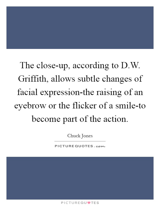 The close-up, according to D.W. Griffith, allows subtle changes of facial expression-the raising of an eyebrow or the flicker of a smile-to become part of the action. Picture Quote #1