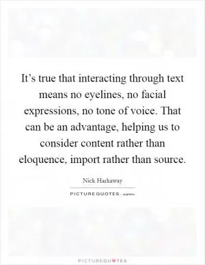 It’s true that interacting through text means no eyelines, no facial expressions, no tone of voice. That can be an advantage, helping us to consider content rather than eloquence, import rather than source Picture Quote #1