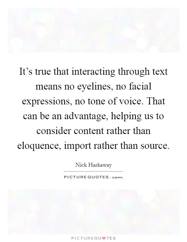 It's true that interacting through text means no eyelines, no facial expressions, no tone of voice. That can be an advantage, helping us to consider content rather than eloquence, import rather than source. Picture Quote #1