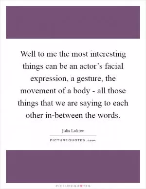 Well to me the most interesting things can be an actor’s facial expression, a gesture, the movement of a body - all those things that we are saying to each other in-between the words Picture Quote #1