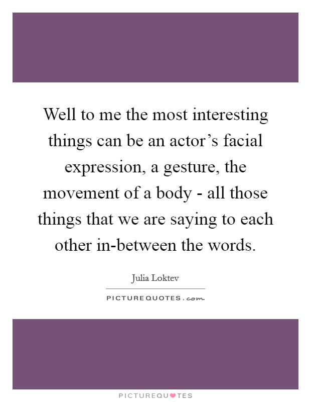 Well to me the most interesting things can be an actor's facial expression, a gesture, the movement of a body - all those things that we are saying to each other in-between the words. Picture Quote #1
