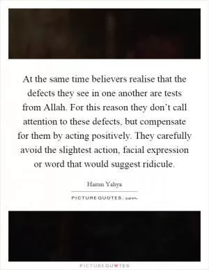 At the same time believers realise that the defects they see in one another are tests from Allah. For this reason they don’t call attention to these defects, but compensate for them by acting positively. They carefully avoid the slightest action, facial expression or word that would suggest ridicule Picture Quote #1