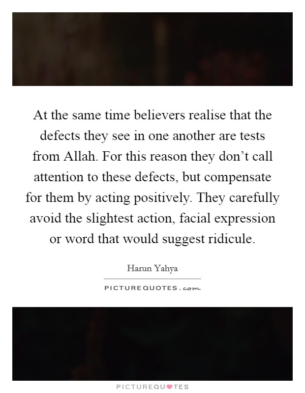 At the same time believers realise that the defects they see in one another are tests from Allah. For this reason they don't call attention to these defects, but compensate for them by acting positively. They carefully avoid the slightest action, facial expression or word that would suggest ridicule. Picture Quote #1