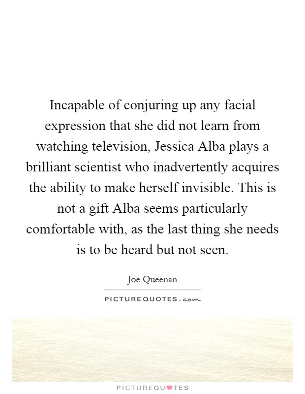 Incapable of conjuring up any facial expression that she did not learn from watching television, Jessica Alba plays a brilliant scientist who inadvertently acquires the ability to make herself invisible. This is not a gift Alba seems particularly comfortable with, as the last thing she needs is to be heard but not seen. Picture Quote #1