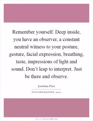 Remember yourself. Deep inside, you have an observer, a constant neutral witness to your posture, gesture, facial expression, breathing, taste, impressions of light and sound. Don’t leap to interpret. Just be there and observe Picture Quote #1