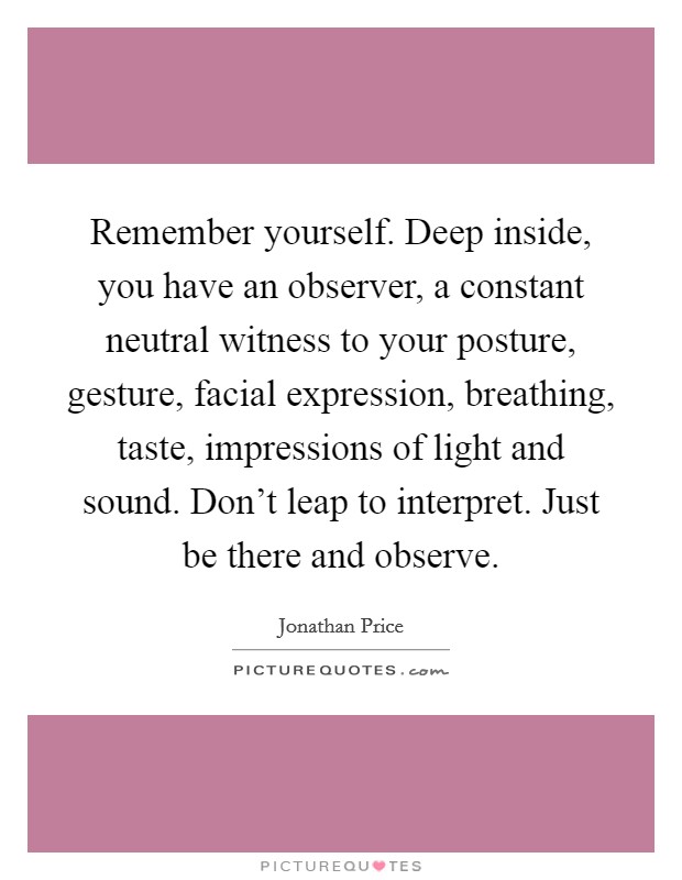 Remember yourself. Deep inside, you have an observer, a constant neutral witness to your posture, gesture, facial expression, breathing, taste, impressions of light and sound. Don't leap to interpret. Just be there and observe. Picture Quote #1