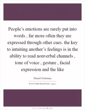 People’s emotions are rarely put into words , far more often they are expressed through other cues. the key to intuiting another’s feelings is in the ability to read nonverbal channels , tone of voice , gesture , facial expression and the like Picture Quote #1