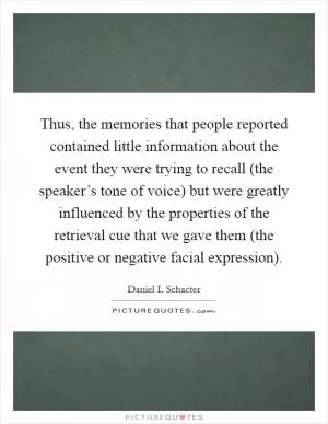 Thus, the memories that people reported contained little information about the event they were trying to recall (the speaker’s tone of voice) but were greatly influenced by the properties of the retrieval cue that we gave them (the positive or negative facial expression) Picture Quote #1