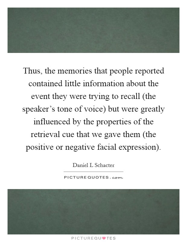 Thus, the memories that people reported contained little information about the event they were trying to recall (the speaker's tone of voice) but were greatly influenced by the properties of the retrieval cue that we gave them (the positive or negative facial expression). Picture Quote #1