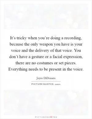 It’s tricky when you’re doing a recording, because the only weapon you have is your voice and the delivery of that voice. You don’t have a gesture or a facial expression, there are no costumes or set pieces. Everything needs to be present in the voice Picture Quote #1