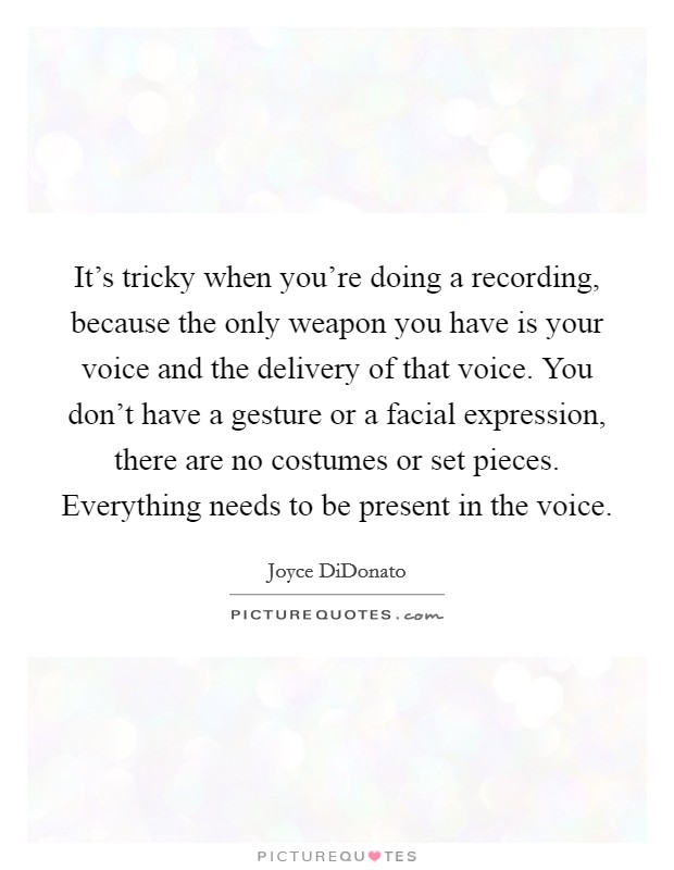 It's tricky when you're doing a recording, because the only weapon you have is your voice and the delivery of that voice. You don't have a gesture or a facial expression, there are no costumes or set pieces. Everything needs to be present in the voice. Picture Quote #1