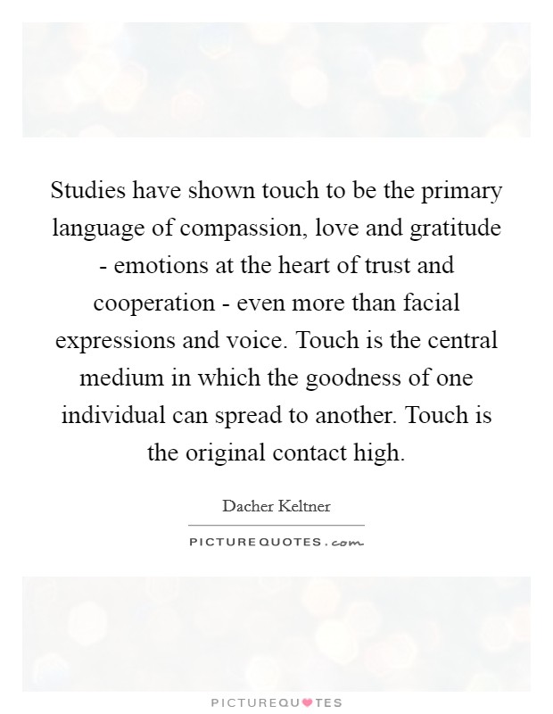 Studies have shown touch to be the primary language of compassion, love and gratitude - emotions at the heart of trust and cooperation - even more than facial expressions and voice. Touch is the central medium in which the goodness of one individual can spread to another. Touch is the original contact high. Picture Quote #1