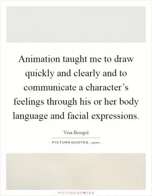 Animation taught me to draw quickly and clearly and to communicate a character’s feelings through his or her body language and facial expressions Picture Quote #1