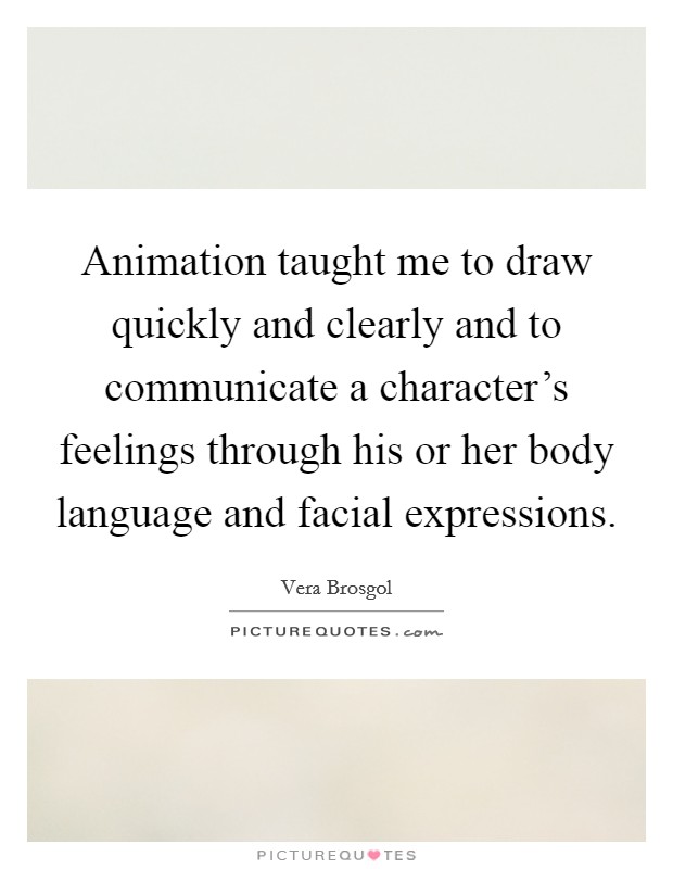 Animation taught me to draw quickly and clearly and to communicate a character's feelings through his or her body language and facial expressions. Picture Quote #1
