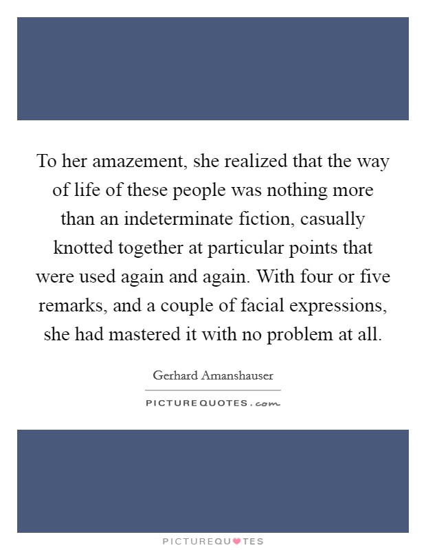 To her amazement, she realized that the way of life of these people was nothing more than an indeterminate fiction, casually knotted together at particular points that were used again and again. With four or five remarks, and a couple of facial expressions, she had mastered it with no problem at all. Picture Quote #1