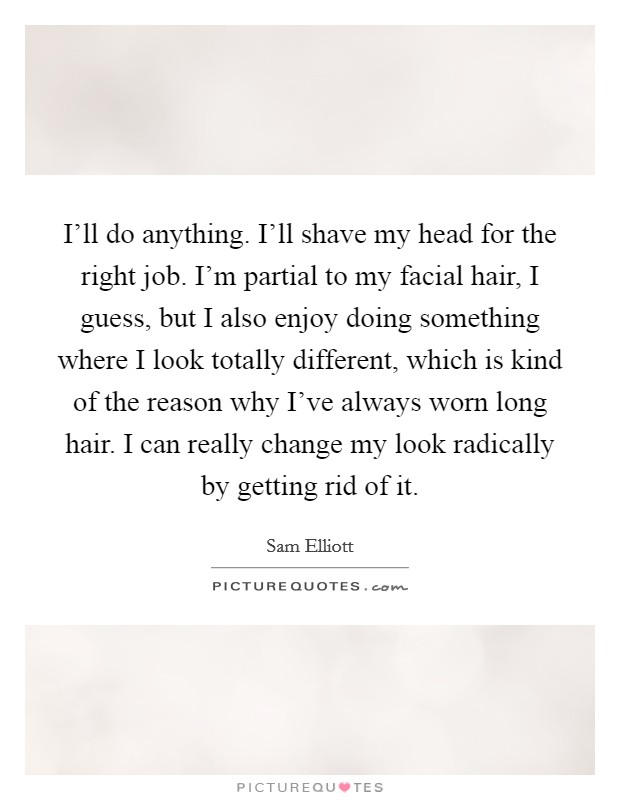 I'll do anything. I'll shave my head for the right job. I'm partial to my facial hair, I guess, but I also enjoy doing something where I look totally different, which is kind of the reason why I've always worn long hair. I can really change my look radically by getting rid of it. Picture Quote #1