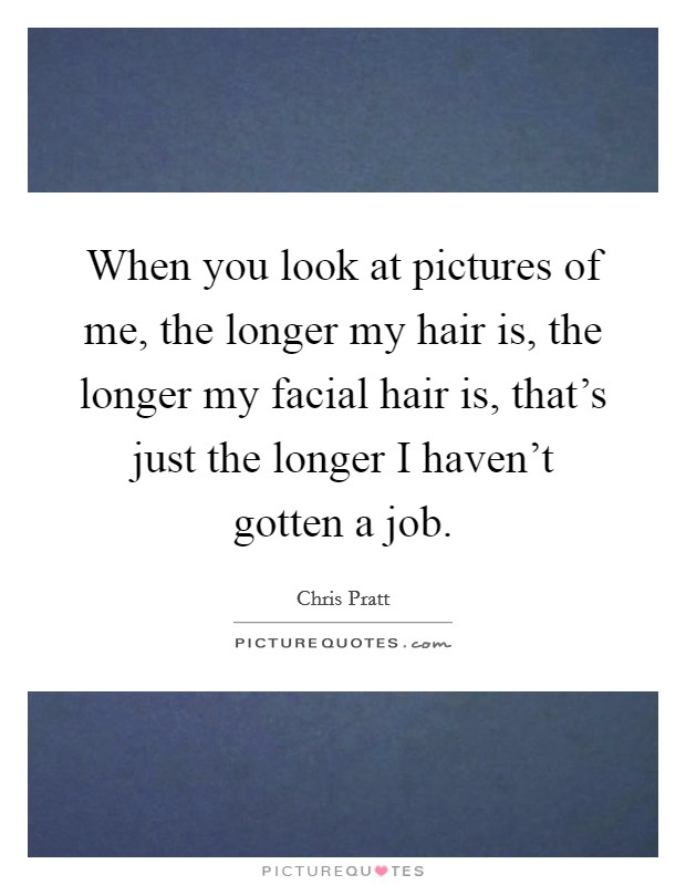 When you look at pictures of me, the longer my hair is, the longer my facial hair is, that's just the longer I haven't gotten a job. Picture Quote #1