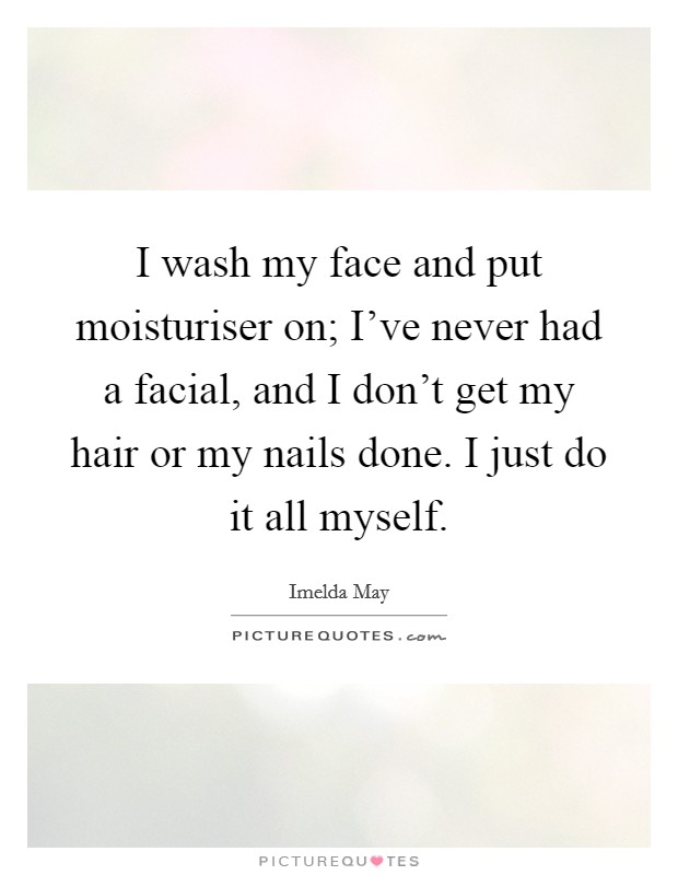 I wash my face and put moisturiser on; I've never had a facial, and I don't get my hair or my nails done. I just do it all myself. Picture Quote #1