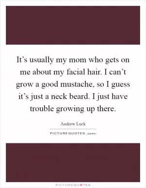It’s usually my mom who gets on me about my facial hair. I can’t grow a good mustache, so I guess it’s just a neck beard. I just have trouble growing up there Picture Quote #1