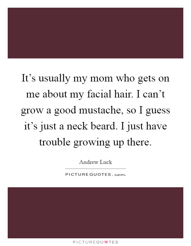 It's usually my mom who gets on me about my facial hair. I can't grow a good mustache, so I guess it's just a neck beard. I just have trouble growing up there. Picture Quote #1