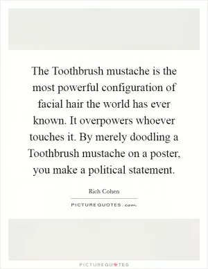 The Toothbrush mustache is the most powerful configuration of facial hair the world has ever known. It overpowers whoever touches it. By merely doodling a Toothbrush mustache on a poster, you make a political statement Picture Quote #1