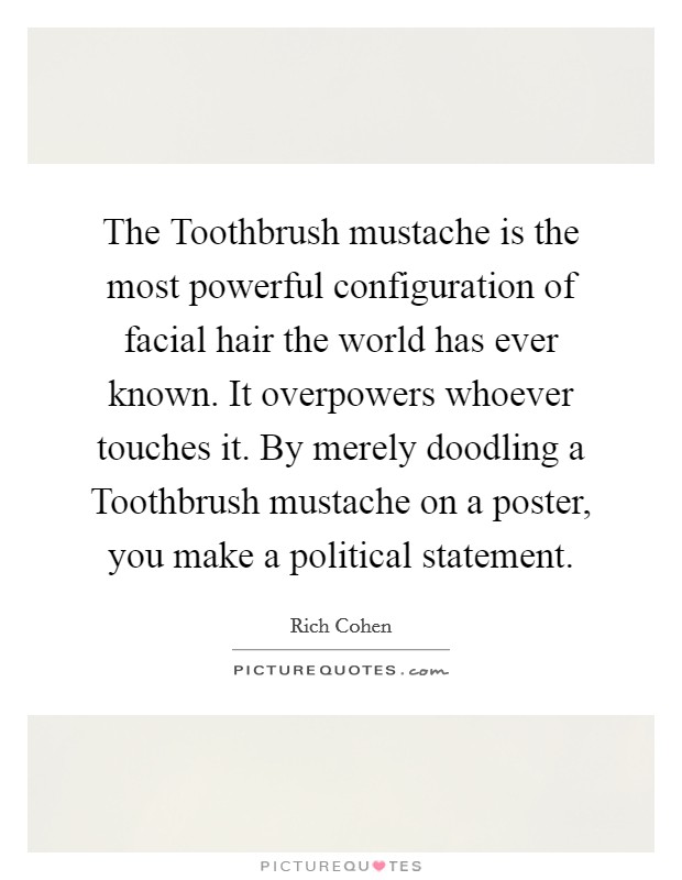 The Toothbrush mustache is the most powerful configuration of facial hair the world has ever known. It overpowers whoever touches it. By merely doodling a Toothbrush mustache on a poster, you make a political statement. Picture Quote #1