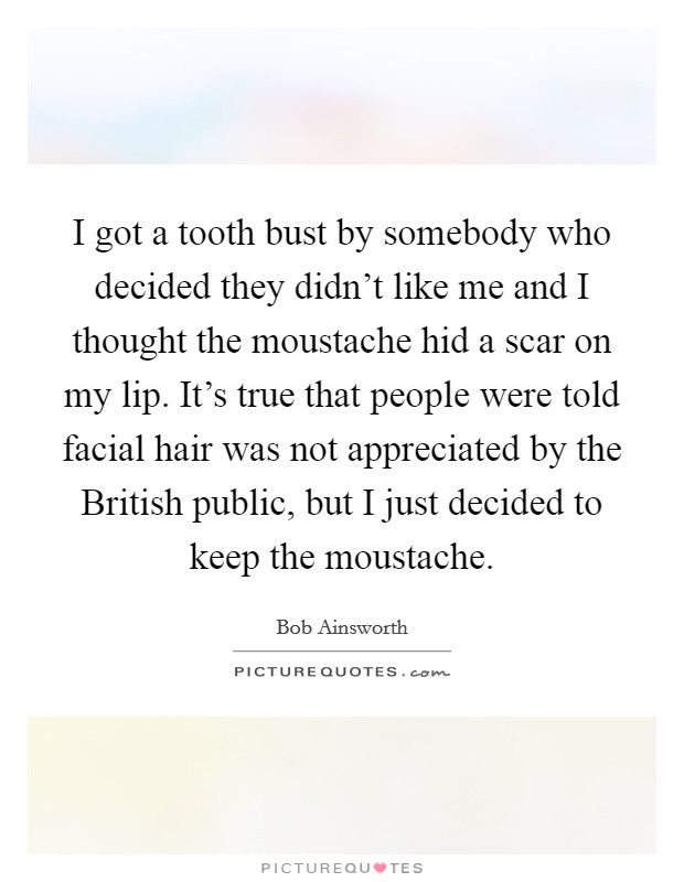 I got a tooth bust by somebody who decided they didn't like me and I thought the moustache hid a scar on my lip. It's true that people were told facial hair was not appreciated by the British public, but I just decided to keep the moustache. Picture Quote #1