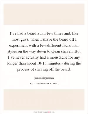 I’ve had a beard a fair few times and, like most guys, when I shave the beard off I experiment with a few different facial hair styles on the way down to clean shaven. But I’ve never actually had a moustache for any longer than about 10-15 minutes - during the process of shaving off the beard Picture Quote #1