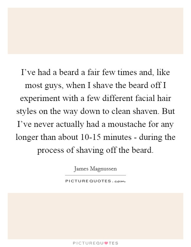 I've had a beard a fair few times and, like most guys, when I shave the beard off I experiment with a few different facial hair styles on the way down to clean shaven. But I've never actually had a moustache for any longer than about 10-15 minutes - during the process of shaving off the beard. Picture Quote #1