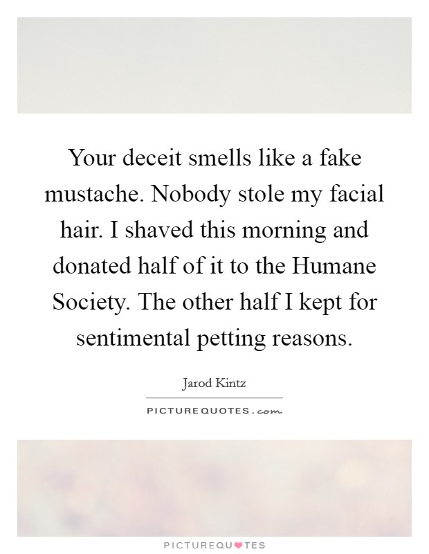 Your deceit smells like a fake mustache. Nobody stole my facial hair. I shaved this morning and donated half of it to the Humane Society. The other half I kept for sentimental petting reasons. Picture Quote #1