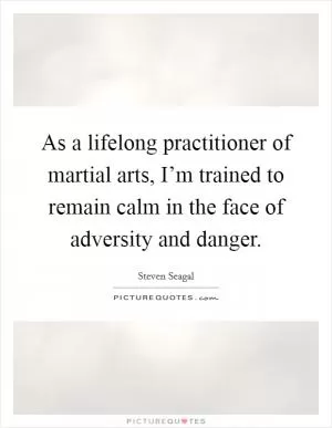As a lifelong practitioner of martial arts, I’m trained to remain calm in the face of adversity and danger Picture Quote #1