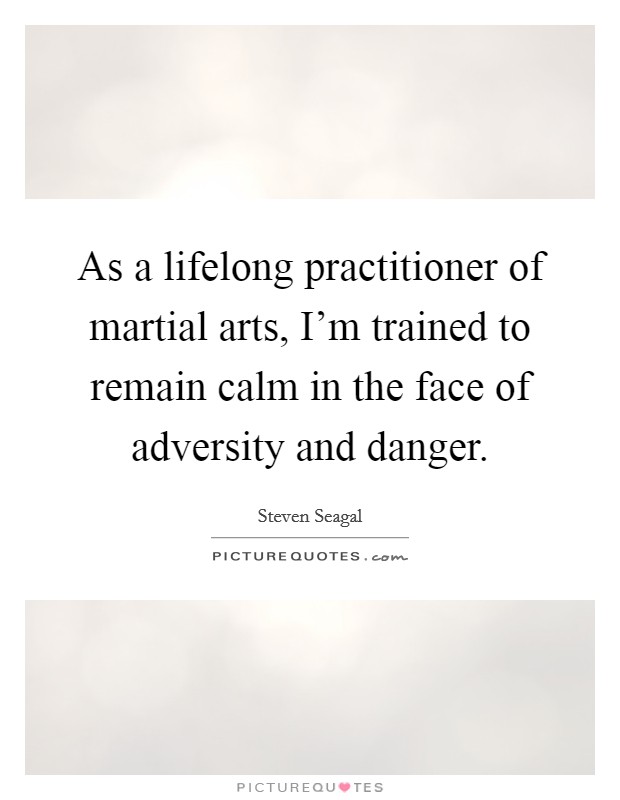 As a lifelong practitioner of martial arts, I'm trained to remain calm in the face of adversity and danger. Picture Quote #1